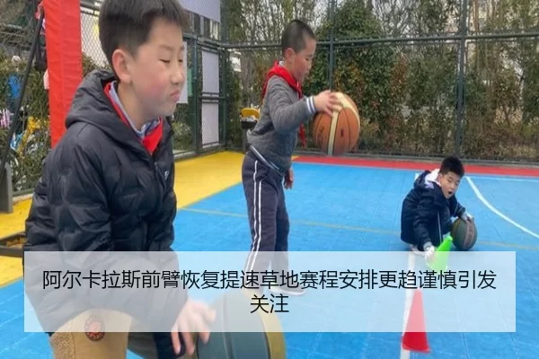 阿尔卡拉斯前臂恢复提速草地赛程安排更趋谨慎引发关注 - 333tiyu
